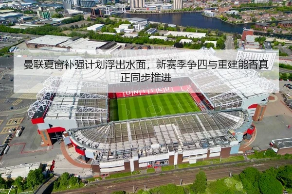 曼联夏窗补强计划浮出水面，新赛季争四与重建能否真正同步推进