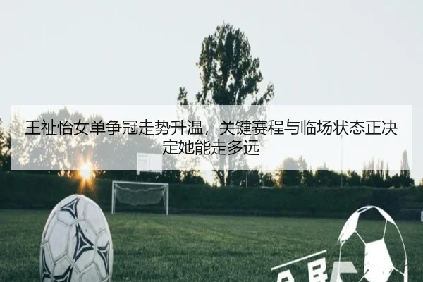 王祉怡女单争冠走势升温，关键赛程与临场状态正决定她能走多远